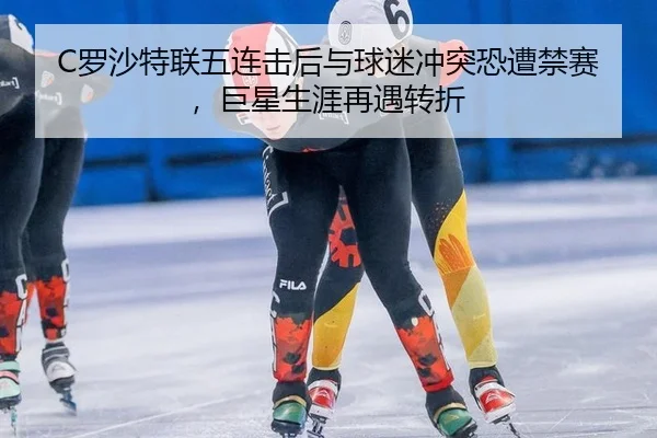 C罗沙特联五连击后与球迷冲突恐遭禁赛，巨星生涯再遇转折