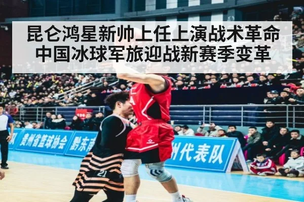 昆仑鸿星新帅上任上演战术革命 中国冰球军旅迎战新赛季变革